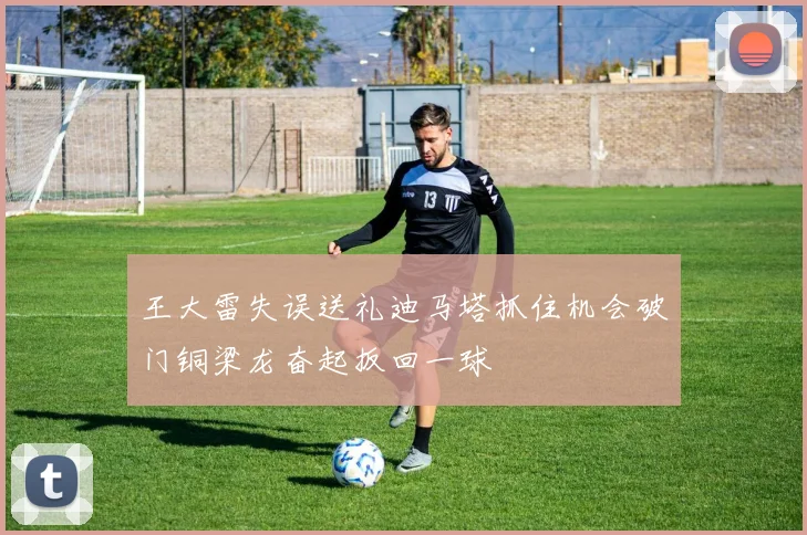 王大雷失误送礼迪马塔抓住机会破门铜梁龙奋起扳回一球