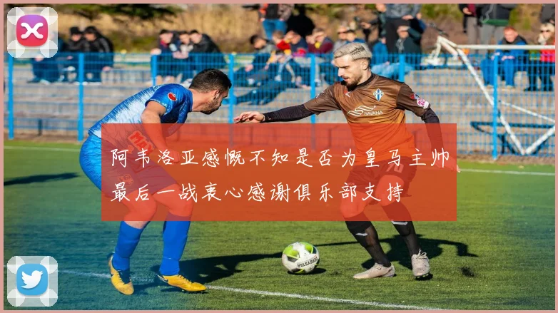 阿韦洛亚感慨不知是否为皇马主帅最后一战衷心感谢俱乐部支持