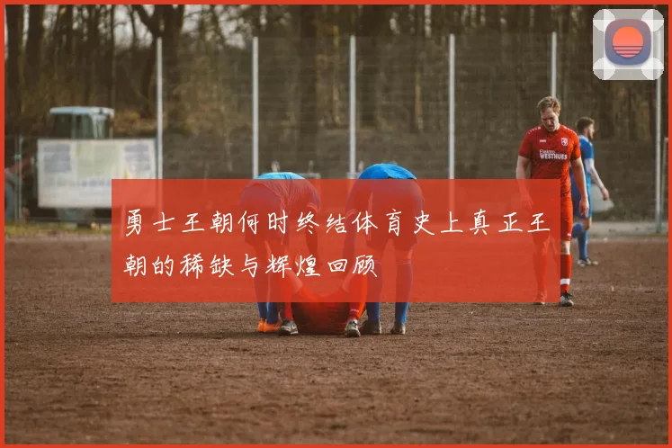 勇士王朝何时终结体育史上真正王朝的稀缺与辉煌回顾