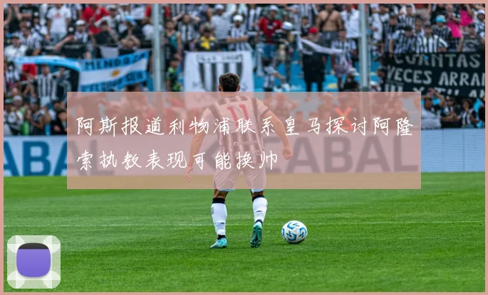 阿斯报道利物浦联系皇马探讨阿隆索执教表现可能换帅