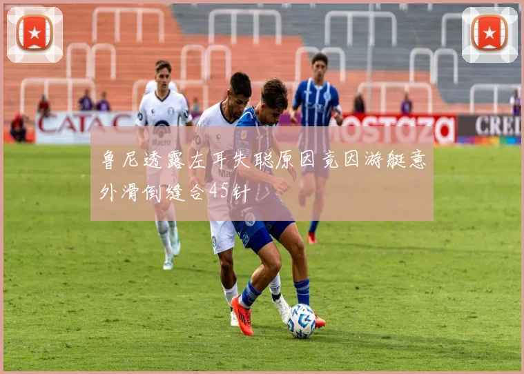 鲁尼透露左耳失聪原因竟因游艇意外滑倒缝合45针