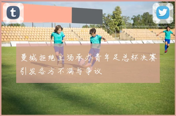 曼城拒绝主场承办青年足总杯决赛引发各方不满与争议