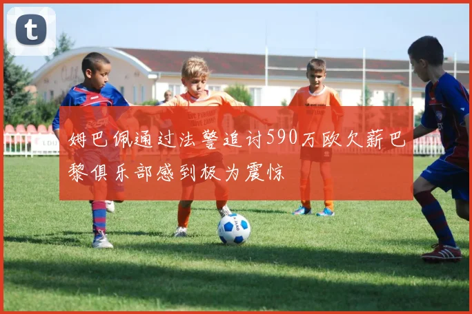 姆巴佩通过法警追讨590万欧欠薪巴黎俱乐部感到极为震惊