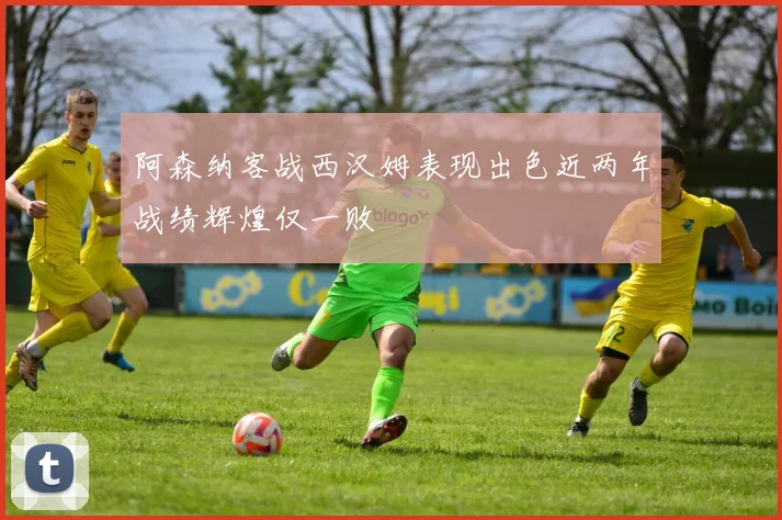 阿森纳客战西汉姆表现出色近两年战绩辉煌仅一败