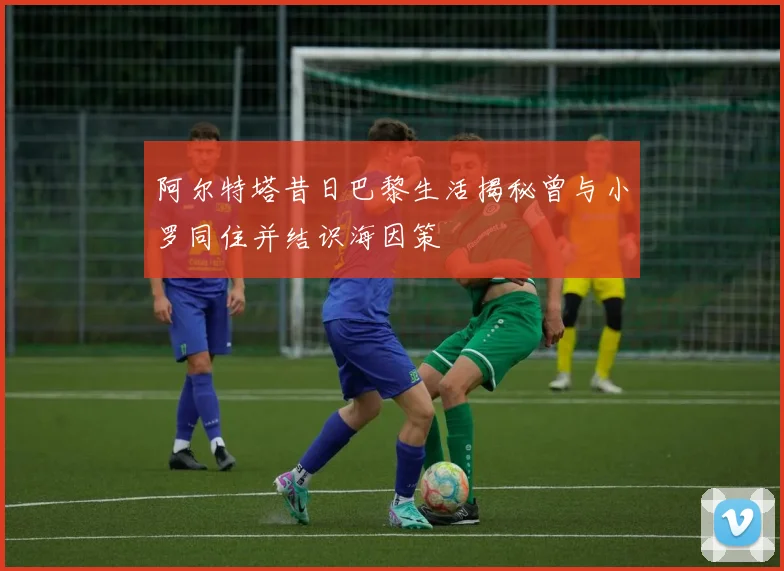 阿尔特塔昔日巴黎生活揭秘曾与小罗同住并结识海因策