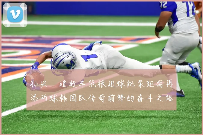 孙兴慜追赶车范根进球纪录距离再添两球韩国队传奇前锋的奋斗之路