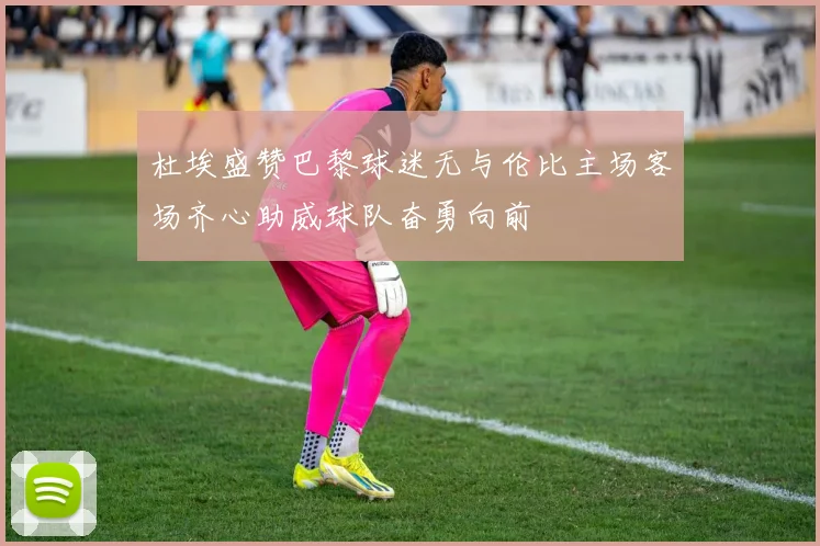 杜埃盛赞巴黎球迷无与伦比主场客场齐心助威球队奋勇向前